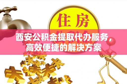 衡东西安公积金提取代办服务，高效便捷的解决方案