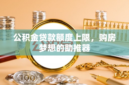 衡东公积金贷款额度上限，购房梦想的助推器