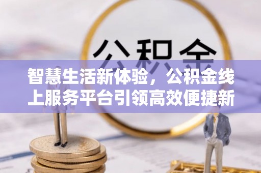 衡东智慧生活新体验，公积金线上服务平台引领高效便捷新潮流