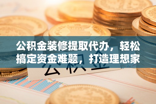 衡东公积金装修提取代办，轻松搞定资金难题，打造理想家居