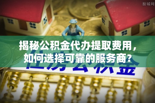 衡东揭秘公积金代办提取费用，如何选择可靠的服务商？