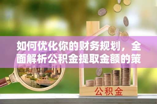 衡东如何优化你的财务规划，全面解析公积金提取金额的策略与技巧