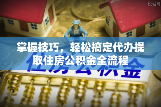 衡东掌握技巧，轻松搞定代办提取住房公积金全流程