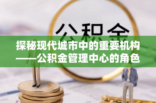衡东探秘现代城市中的重要机构——公积金管理中心的角色与使命