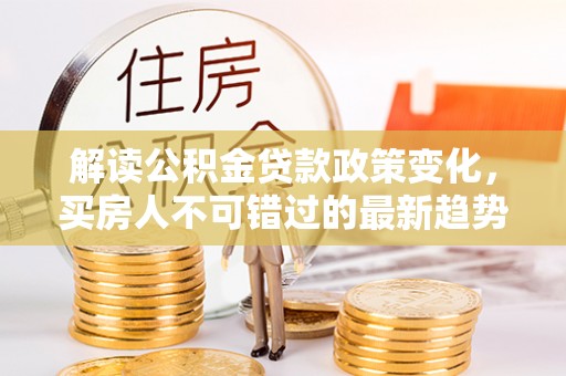 衡东解读公积金贷款政策变化，买房人不可错过的最新趋势