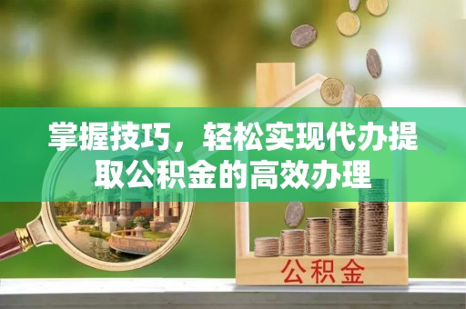 衡东掌握技巧，轻松实现代办提取公积金的高效办理
