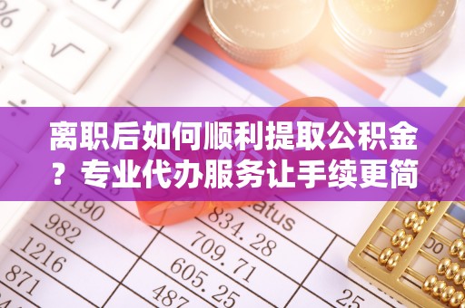 衡东离职后如何顺利提取公积金？专业代办服务让手续更简单