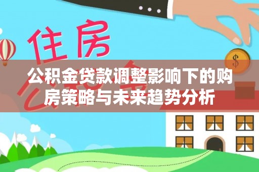 衡东公积金贷款调整影响下的购房策略与未来趋势分析
