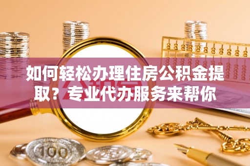 衡东如何轻松办理住房公积金提取？专业代办服务来帮你