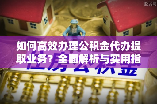 衡东如何高效办理公积金代办提取业务？全面解析与实用指南