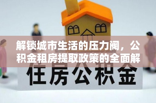 衡东解锁城市生活的压力阀，公积金租房提取政策的全面解析与实践指南