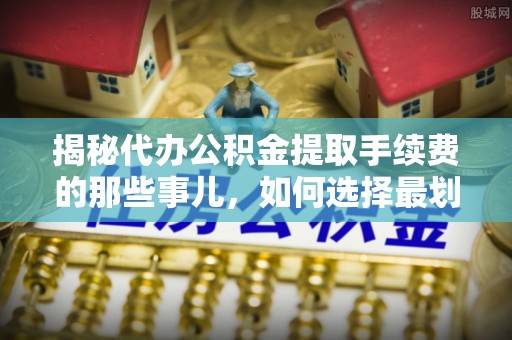 衡东揭秘代办公积金提取手续费的那些事儿，如何选择最划算的服务？