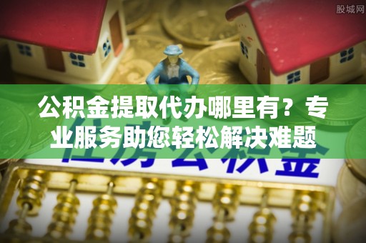 衡东公积金提取代办哪里有？专业服务助您轻松解决难题