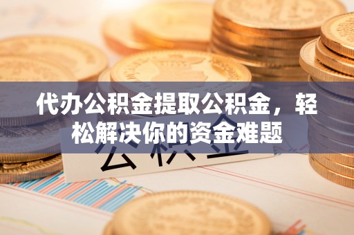 衡东代办公积金提取公积金，轻松解决你的资金难题