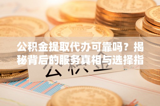 衡东公积金提取代办可靠吗？揭秘背后的服务真相与选择指南