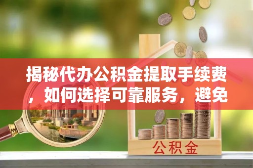 衡东揭秘代办公积金提取手续费，如何选择可靠服务，避免隐形陷阱