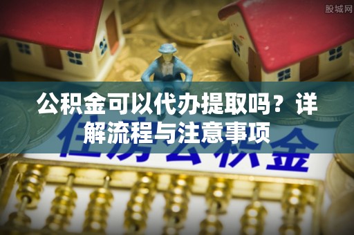 衡东公积金可以代办提取吗？详解流程与注意事项