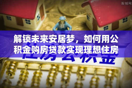 衡东解锁未来安居梦，如何用公积金购房贷款实现理想住房计划