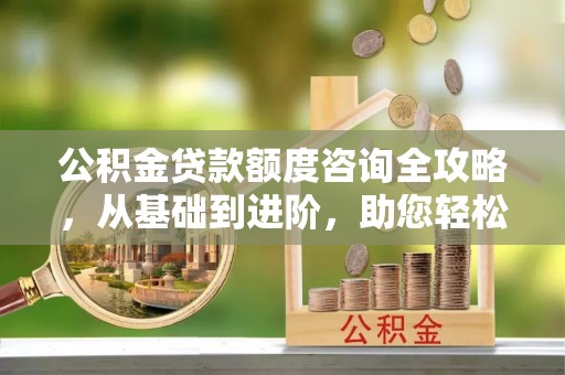 衡东公积金贷款额度咨询全攻略，从基础到进阶，助您轻松掌握关键要点