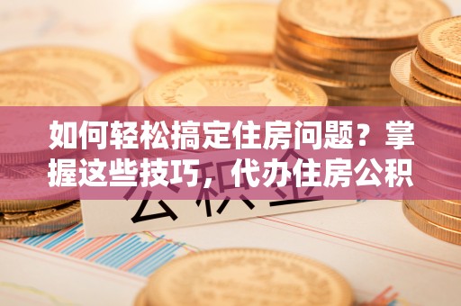衡东如何轻松搞定住房问题？掌握这些技巧，代办住房公积金提取不再难