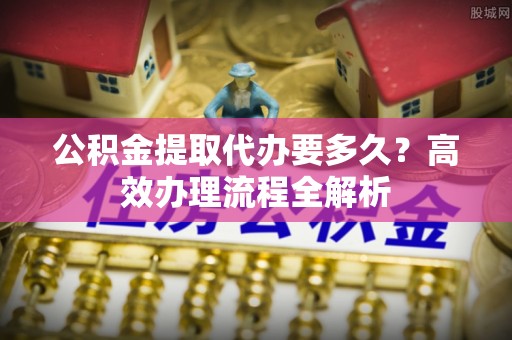 衡东公积金提取代办要多久？高效办理流程全解析