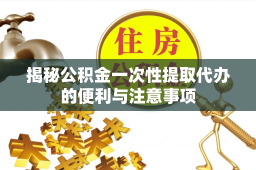 衡东揭秘公积金一次性提取代办的便利与注意事项