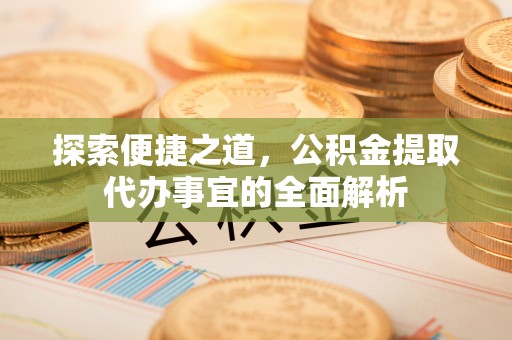 衡东探索便捷之道，公积金提取代办事宜的全面解析