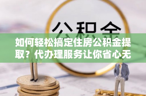 衡东如何轻松搞定住房公积金提取？代办理服务让你省心无忧