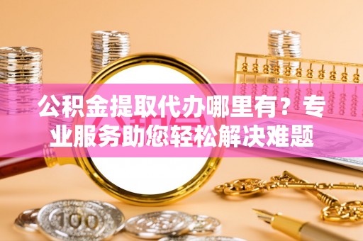 衡东公积金提取代办哪里有？专业服务助您轻松解决难题
