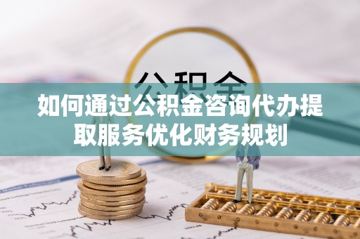 衡东如何通过公积金咨询代办提取服务优化财务规划