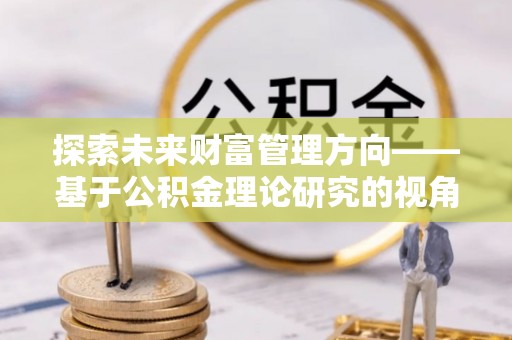 衡东探索未来财富管理方向——基于公积金理论研究的视角