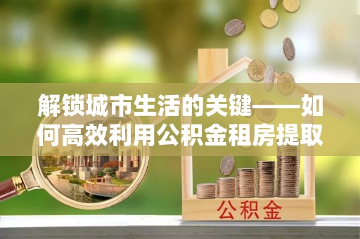 衡东解锁城市生活的关键——如何高效利用公积金租房提取实现居住自由