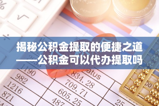 衡东揭秘公积金提取的便捷之道——公积金可以代办提取吗？