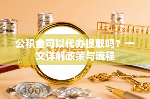 衡东公积金可以代办提取吗？一文详解政策与流程