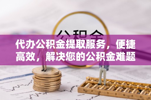 衡东代办公积金提取服务，便捷高效，解决您的公积金难题