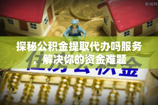 衡东探秘公积金提取代办吗服务，解决你的资金难题