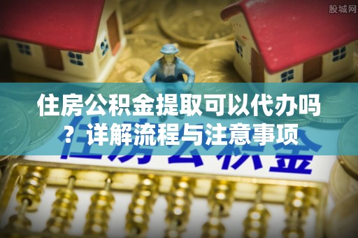 衡东住房公积金提取可以代办吗？详解流程与注意事项
