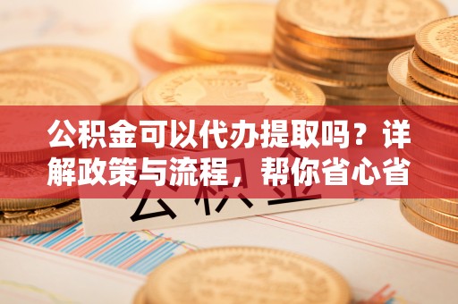 衡东公积金可以代办提取吗？详解政策与流程，帮你省心省力