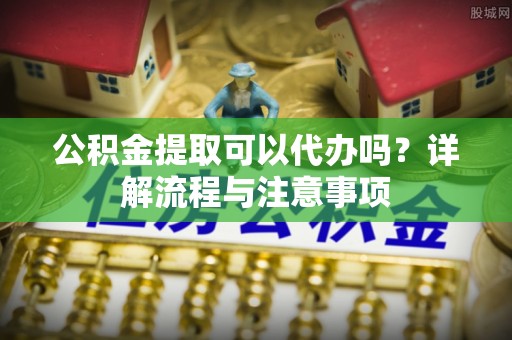 衡东公积金提取可以代办吗？详解流程与注意事项