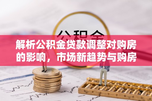 衡东解析公积金贷款调整对购房的影响，市场新趋势与购房者策略