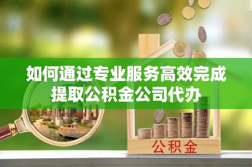 衡东如何通过专业服务高效完成提取公积金公司代办