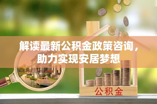 衡东解读最新公积金政策咨询，助力实现安居梦想