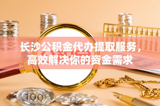 衡东长沙公积金代办提取服务，高效解决你的资金需求