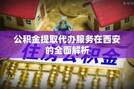衡东公积金提取代办服务在西安的全面解析
