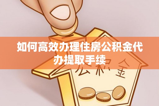 衡东如何高效办理住房公积金代办提取手续