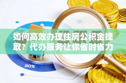 衡东如何高效办理住房公积金提取？代办服务让你省时省力
