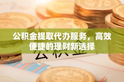 衡东公积金提取代办服务，高效便捷的理财新选择