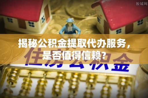 衡东揭秘公积金提取代办服务，是否值得信赖？