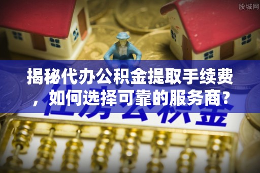 衡东揭秘代办公积金提取手续费，如何选择可靠的服务商？