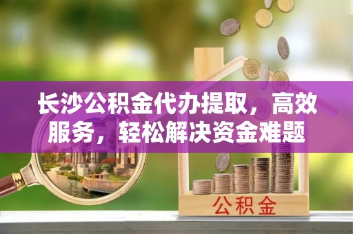 衡东长沙公积金代办提取，高效服务，轻松解决资金难题